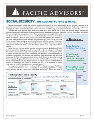 SOCIAL SECURITY: THE DISTANT FUTURE IS HERE…
     Because economics is a field that attempts to explain and quantify so many issues and behaviors, reaching consensus on a
particular issue can take a long time, and by a long time, we mean centuries. So when die-hard opponents finally come to agreement
on a topic, it’s almost a surprise. Here’s the startling consensus: Social Security, as presently formatted, is unsustainable.
     The idea that Social Security might not be sustainable is not news. For at least 20 years, and probably longer, a significant
number of economists and financial commentators have been advancing this opinion. According to critics, the problem with Social
Security is simple: the demographics of the American population can’t support the math,
i.e., there aren’t enough people working to provide the benefits promised to those either
retired or disabled. A June 21, 2010, Reuters article noted that, with the first members of
the Baby Boom generation now reaching full retirement age, 2010 was the first year               In This Issue…
Social Security “began paying out more in benefits than it collected in taxes.” As a result,
using current assumptions, the government-administered program “faces insolvency by
2036, unless reforms are made.” (See chart below, labeled “The Long Tale of Social
Security.”)                                                                                          Social Security:
     In the past, not everyone agreed with this pessimistic forecast. Defenders of Social            The Distant Future is Here
Security insisted that the program could be preserved – and even enhanced – with just a                                        Page 1
few “minor” adjustments, usually involving modest tax increases, or incremental upticks
in the age at which one could receive full benefits. The possibility of reducing benefits or
                                                                                                     If You Earned
drastically restructuring the program was considered both unnecessary and politically
impractical. In 2005, when then-president George Bush floated the idea of privatizing                $310,000 a Year,
Social Security, the powerful American Association of Retired Persons lobby (AARP)                   Could You Survive a
voiced strong opposition to any change to Social Security that would diminish either its             “Forced Retirement?”
benefits or guarantees, and effectively crushed the idea. As an advocate for senior                                            Page 3
Americans, the AARP’s mantra has been “don’t cut benefits.”
     So imagine the raised eyebrows on June 17, 2011, when a front-page Wall Street
     Journal article began “AARP… is dropping its longstanding opposition to cutting                 A Forced Retirement
Social Security benefits, a move that could rock Washington’s debate over how to                     Protection Checklist
                                                                                                                             Page 4


                                                                                                 Estate Planning for
                                                                                                 Blended Families
                                                                                                                             Page 5




© Copyright 2011                                                                                                        Page 1
 