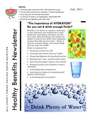 Hydration
                                                                              Total body water ranges from 50% - 60% dependant on age              July 2011
                                                                              You lose water each day from respiration, urination & perspiration
                                                                              As you age your thirst sensation decreases
                                                                              1 of the top 10 reasons for hospitalization =DEHYDRATION
                                                                              Most fruits and vegetable contain 90% water


                                                                                         “The importance of HYDRATION”
                                                                                         Do you eat & drink enough fluids?
                                               Healthy Benefits Newsletter
                                                                                         Whether it be winter or summer, hydration
                                                                                         is very important and needed year round.
                                                                                         Aside from sweating & urination, we also
                                                                                         lose water while breathing. Our bodies are
                                                                                         similar to that of our earth; both composed
                                                                                         of more than fifty percent water. Water is
                                                                                         vital for so many things, even some things
                                                                                         that you may not realize.
                                                                                         Water is important for:
WILL COUNTY SENIOR SERVICES CENTER-NUTRITION




                                                                                            Carrying nutrients to cells
                                                                                            Carrying away waste from our bodies
                                                                                            Promoting digestion & intestinal function
                                                                                            Keeping eyes, nose, mouth & skin moist
                                                                                            Ensuring the proper volume of our blood
                                                                                          Keeping urinary tract flushed to reduce
                                                                                         infections
                                                                                            Controlling body temperature
                                                                                          Assisting our bodies in insulating itself
                                                                                         against cold weather
                                                                                            Lubricating joints & muscles




                                                                                               Drink Plenty of Water
 