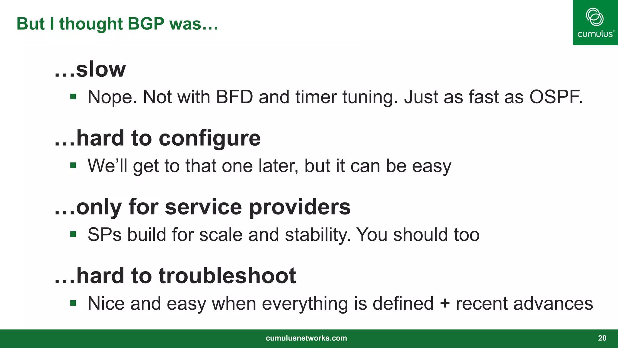 But I thought BGP was…
…slow
 Nope. Not with BFD and timer tuning. Just as fast as OSPF.
…hard to configure
 We’ll get to that one later, but it can be easy
…only for service providers
 SPs build for scale and stability. You should too
…hard to troubleshoot
 Nice and easy when everything is defined + recent advances
cumulusnetworks.com 20
 