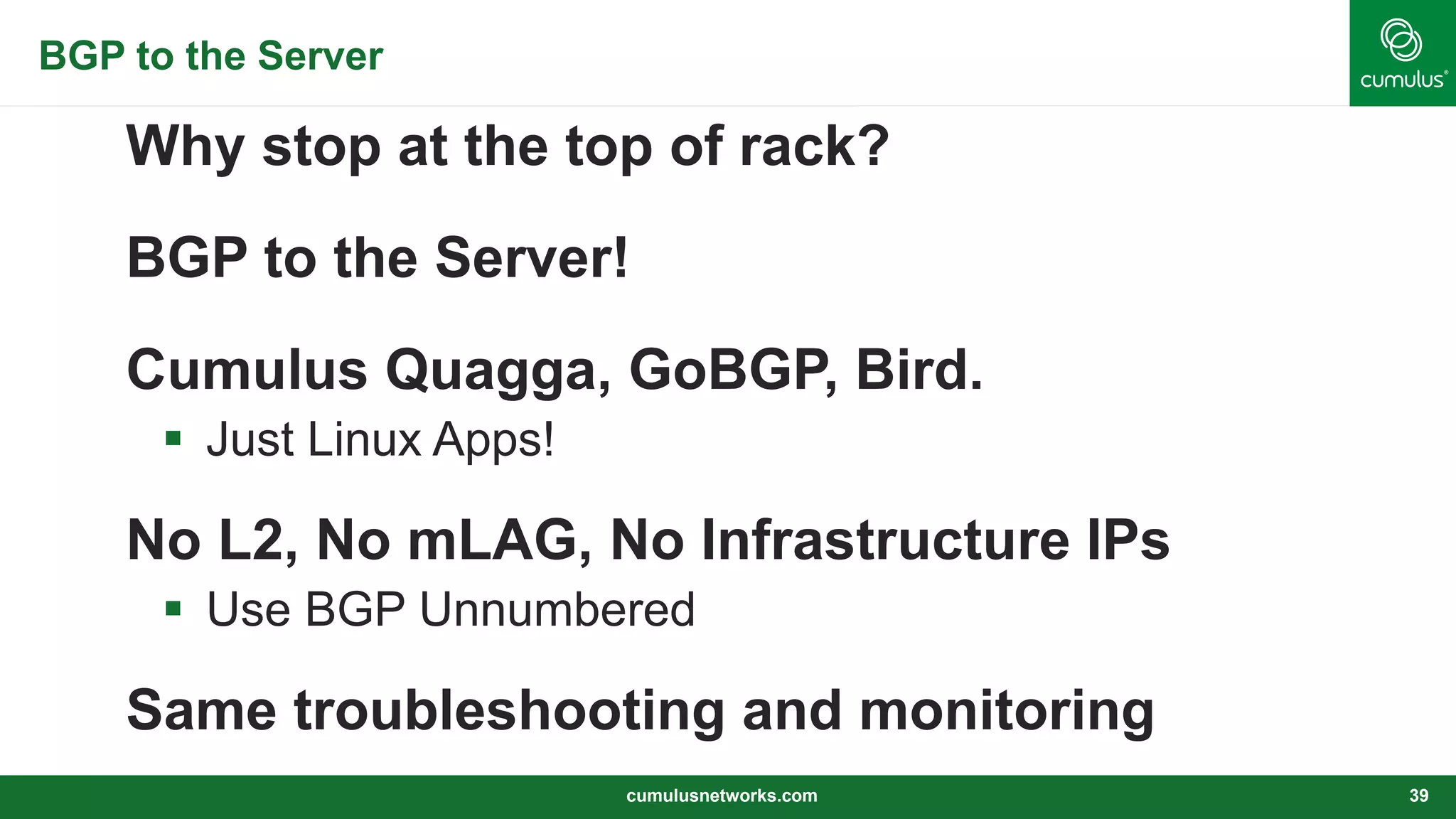 BGP to the Server
Why stop at the top of rack?
BGP to the Server!
Cumulus Quagga, GoBGP, Bird.
 Just Linux Apps!
No L2, No mLAG, No Infrastructure IPs
 Use BGP Unnumbered
Same troubleshooting and monitoring
cumulusnetworks.com 39
 