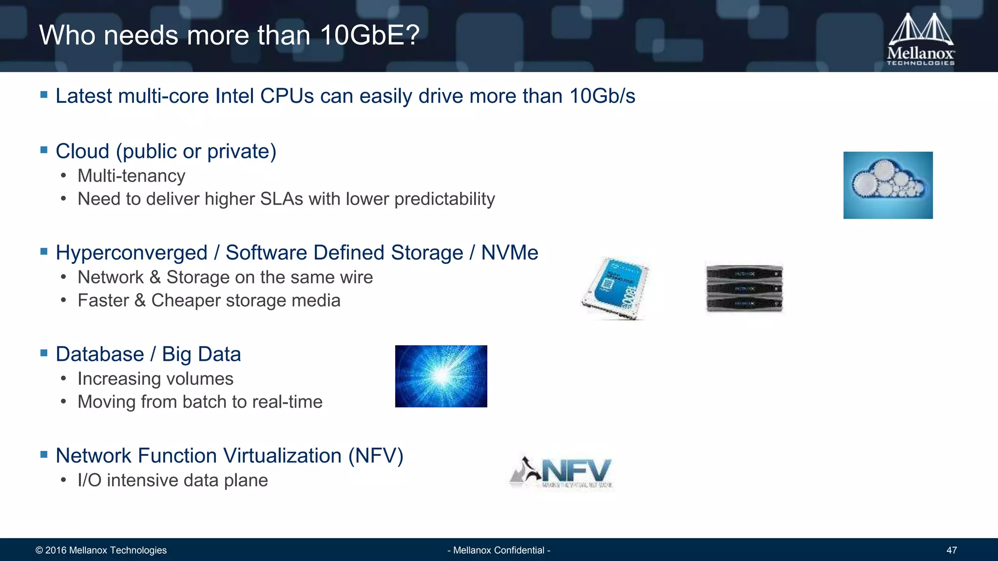 © 2016 Mellanox Technologies 47- Mellanox Confidential -
Who needs more than 10GbE?
 Latest multi-core Intel CPUs can easily drive more than 10Gb/s
 Cloud (public or private)
• Multi-tenancy
• Need to deliver higher SLAs with lower predictability
 Hyperconverged / Software Defined Storage / NVMe
• Network & Storage on the same wire
• Faster & Cheaper storage media
 Database / Big Data
• Increasing volumes
• Moving from batch to real-time
 Network Function Virtualization (NFV)
• I/O intensive data plane
 