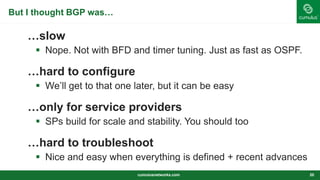 But I thought BGP was…
…slow
 Nope. Not with BFD and timer tuning. Just as fast as OSPF.
…hard to configure
 We’ll get to that one later, but it can be easy
…only for service providers
 SPs build for scale and stability. You should too
…hard to troubleshoot
 Nice and easy when everything is defined + recent advances
cumulusnetworks.com 20
 
