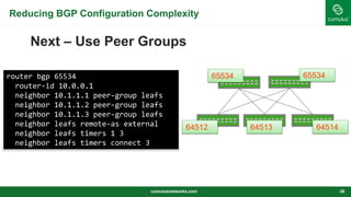 Reducing BGP Configuration Complexity
Next – Use Peer Groups
cumulusnetworks.com 28
65534 65534
64512 64513 64514
router bgp 65534
router-id 10.0.0.1
neighbor 10.1.1.1 peer-group leafs
neighbor 10.1.1.2 peer-group leafs
neighbor 10.1.1.3 peer-group leafs
neighbor leafs remote-as external
neighbor leafs timers 1 3
neighbor leafs timers connect 3
 