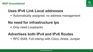BGP Unnumbered
Uses IPv6 Link Local addresses
 Automatically assigned, no address management
No need for infrastructure Ips
 Only need Loopbacks
Advertises both IPv4 and IPv6 Routes
 RFC 5549. Full interop with Cisco, Arista, Juniper
cumulusnetworks.com 31
 