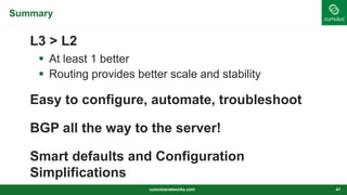 Summary
L3 > L2
 At least 1 better
 Routing provides better scale and stability
Easy to configure, automate, troubleshoot
BGP all the way to the server!
Smart defaults and Configuration
Simplifications
cumulusnetworks.com 41
 