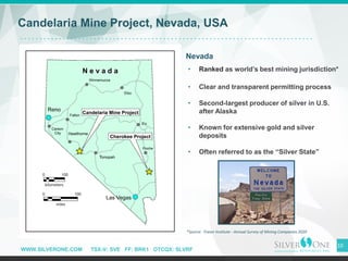 WWW.SILVERONE.COM TSX-V: SVE FF: BRK1 OTCQX: SLVRF
10
Candelaria Mine Project, Nevada, USA
Nevada
• Ranked as world’s best mining jurisdiction*
• Clear and transparent permitting process
• Second-largest producer of silver in U.S.
after Alaska
• Known for extensive gold and silver
deposits
• Often referred to as the “Silver State”
Reno
Las Vegas
*Source: Fraser Institute - Annual Survey of Mining Companies 2020
Pioche
 