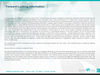 WWW.SILVERONE.COM TSX-V: SVE FF: BRK1 OTCQX: SLVRF
2
Forward-Looking Information
This presentation and related documents may contain certain ’forward-looking information’ including but not limited to, statements related to interpretation of
exploration and drilling results, potential mineralization, future exploration work at Silver One Resource Inc.’s (“Silver One”) mineral properties and the
expected results of this work. Forward-looking information involves known and unknown risks and uncertainties which could cause actual events or results to
differ materially from those reflected in the forward-looking information, including, without limitation: risks related to fluctuations in gold and metal prices;
uncertainties related to raising sufficient financing to fund the planned work in a timely manner and on acceptable terms; changes in planned work resulting
from weather, logistical, technical or other factors; the possibility that the results of work will not fulfill expectations and realize the perceived potential of Silver
One’s mineral properties; Silver One's ability to bring its mineral properties into production; uncertainties involved in the interpretation of drilling results and
other tests; the possibility that required permits may not be obtained in a timely manner or at all; risk of accidents, equipment breakdowns or other
unanticipated difficulties or interruptions; the possibility of cost overruns or unanticipated expenses in the work program; the risk of environmental
contamination or damage resulting from the exploration operations at Silver One’s mineral properties. Forward-looking information contained in this
presentation and related documents are based on the beliefs, estimates and opinions of management on the date the statements are made. There can be no
assurance that such statements will prove accurate. Actual results may differ materially from those anticipated or projected. Except as required under
securities laws, Silver One undertakes no obligation to update these forward-looking statements if managements' beliefs, estimates or opinions, or other
factors, should change.
The technical content of this presentation has been reviewed and approved by Robert M. Cann, P.Geo., and a Qualified Person as defined by National
Instrument 43-101.
Historical Resource Estimate on Candelaria Project
The historical resource estimate on the Candelaria Project was reported by SSR Mining Inc. (formerly, Silver Standard Resources Inc.) in a technical report titled
“Candelaria Project Technical Report” dated May 24, 2001 (filed on SEDAR on June 20, 2002), prepared by Pincock Allen & Holt. The historical mineral resource
estimate used “measured mineral resource”, “indicated mineral resource” and “inferred mineral resource”, which are categories set out in NI 43-101.
Accordingly, Silver One considers these historical estimates reliable as well as relevant as it represents key targets for exploration work by Silver One. The
qualified person has not done sufficient work to classify the historical estimate as a current mineral resource. Silver One is not treating this historical estimates
as current mineral resources.
 