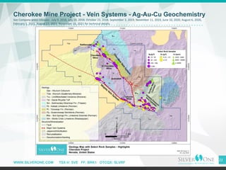WWW.SILVERONE.COM TSX-V: SVE FF: BRK1 OTCQX: SLVRF
22
Cherokee Mine Project - Vein Systems - Ag-Au-Cu Geochemistry
See Company press releases: July 9, 2018, July 19, 2018, October 23, 2018, September 3, 2019, November 11, 2019, June 10, 2020, August 6, 2020,
February 1, 2021, August 17, 2021, November 16, 2021 for technical details.
 