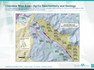 WWW.SILVERONE.COM TSX-V: SVE FF: BRK1 OTCQX: SLVRF
23
Cherokee Mine Area – Ag-Cu Geochemistry and Geology
See Company press releases: July 9, 2018, July 19, 2018, October 23, 2018, September 3, 2019, November 11, 2019, June 10, 2020, August 6, 2020,
February 1, 2021, August 17, 2021, November 16, 2021 for technical details.
 