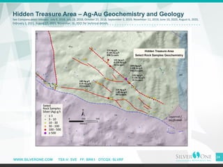 WWW.SILVERONE.COM TSX-V: SVE FF: BRK1 OTCQX: SLVRF
24
Hidden Treasure Area – Ag-Au Geochemistry and Geology
See Company press releases: July 9, 2018, July 19, 2018, October 23, 2018, September 3, 2019, November 11, 2019, June 10, 2020, August 6, 2020,
February 1, 2021, August 17, 2021, November 16, 2021 for technical details.
 