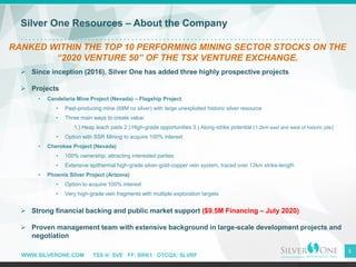 WWW.SILVERONE.COM TSX-V: SVE FF: BRK1 OTCQX: SLVRF
3
Silver One Resources – About the Company
RANKED WITHIN THE TOP 10 PERFORMING MINING SECTOR STOCKS ON THE
“2020 VENTURE 50” OF THE TSX VENTURE EXCHANGE.
➢ Since inception (2016), Silver One has added three highly prospective projects
➢ Projects
• Candelaria Mine Project (Nevada) – Flagship Project
• Past-producing mine (68M oz silver) with large unexploited historic silver resource
• Three main ways to create value:
1.) Heap leach pads 2.) High-grade opportunities 3.) Along-strike potential (1-2km east and west of historic pits)
• Option with SSR Mining to acquire 100% interest
• Cherokee Project (Nevada)
• 100% ownership; attracting interested parties
• Extensive epithermal high-grade silver-gold-copper vein system, traced over 12km strike-length
• Phoenix Silver Project (Arizona)
• Option to acquire 100% interest
• Very high-grade vein fragments with multiple exploration targets
➢ Strong financial backing and public market support ($9.5M Financing – July 2020)
➢ Proven management team with extensive background in large-scale development projects and
negotiation
 