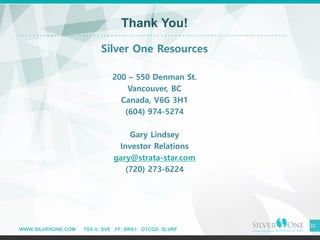 WWW.SILVERONE.COM TSX-V: SVE FF: BRK1 OTCQX: SLVRF
32
Thank You!
Silver One Resources
200 – 550 Denman St.
Vancouver, BC
Canada, V6G 3H1
(604) 974-5274
Gary Lindsey
Investor Relations
gary@strata-star.com
(720) 273-6224
 