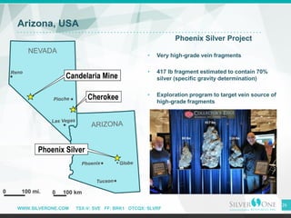 WWW.SILVERONE.COM TSX-V: SVE FF: BRK1 OTCQX: SLVRF
Arizona, USA
Phoenix Silver Project
• Very high-grade vein fragments
• ...