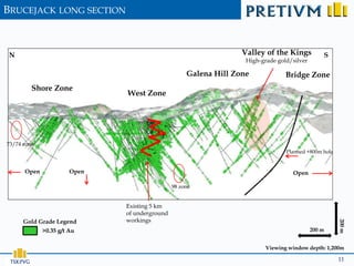 BRUCEJACK LONG SECTION



 N                                                                Valley of the Kings           S
                                                                   High-grade gold/silver

                                                    Galena Hill Zone             Bridge Zone
         Shore Zone
                              West Zone




73/74 zone
                                                                                 Planned +800m hole


      Open             Open                                                        Open

                                               98 zone


                              Existing 5 km
                              of underground
      Gold Grade Legend       workings




                                                                                                      200 m
             >0.35 g/t Au                                                                   200 m


                                                                          Viewing window depth: 1,200m

                                                                                                      11
 