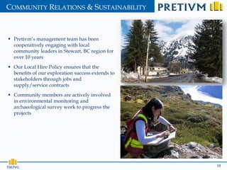 COMMUNITY RELATIONS & SUSTAINABILITY



 Pretivm’s management team has been
  cooperatively engaging with local
  community leaders in Stewart, BC region for
  over 10 years
 Our Local Hire Policy ensures that the
  benefits of our exploration success extends to
  stakeholders through jobs and
  supply/service contracts
 Community members are actively involved
  in environmental monitoring and
  archaeological survey work to progress the
  projects




                                                   18
 