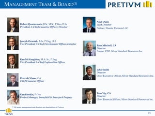 MANAGEMENT TEAM & BOARD(1)


                                                                          Noel Dunn
               Robert Quartermain, B.Sc, M.Sc, P.Geo, D.Sc                Lead Director
               President & Chief Executive Officer, Director
                                                                          Partner, Niantic Partners LLC




               Joseph Ovsenek, B.Sc, P.Eng, LLB
               Vice President & Chief Development Officer, Director
                                                                          Ross Mitchell, CA
                                                                          Director
                                                                          Former CFO, Silver Standard Resources Inc.


               Ken McNaughton, M.A. Sc., P.Eng.
               Vice President & Chief Exploration Officer


                                                                          John Smith
                                                                          Director
                                                                          Chief Executive Officer, Silver Standard Resources Inc.
               Peter de Visser, CA
               Chief Financial Officer




                                                                          Tom Yip, CA
               Ken Konkin, P.Geo
                                                                          Director
               Project Manager, Snowfield & Brucejack Projects
                                                                          Chief Financial Officer, Silver Standard Resources Inc.


  (1)   All senior management and directors are shareholders of Pretivm


                                                                                                                           21
 