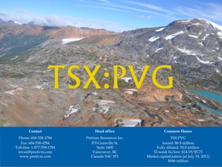 Contact                  Head office                    Common Shares
  Phone: 604-558-1784       Pretium Resources Inc.                 TSX:PVG
   Fax: 604-558-4784           570 Granville St.              Issued: 86.9 million
Toll-free: 1-877-558-1784         Suite 1600              Fully diluted: 92.0 million
 invest@pretivm.com             Vancouver, BC           52-week hi/low: $14.19/$5.75
  www.pretivm.com              Canada V6C 3P1        Market capitalization (at July 18, 2011)
                                                                  $946 million
 