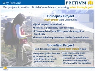 Why Pretivm?
Our projects in northern British Columbia are delivering value through gold


                                      Brucejack Project
                                                  Gold Opportunity
                        Quickest path to production
                        Economics potentially very favorable
                        PEA completed June 2011; possibly straight to
                         feasibility
                        Lower capital requirements; can be financed alone


                                      Snowfield Project
                          Bulk-tonnage presents                        in gold
                         Long-term gold call option  Joint engineering study
                         Rare asset of its size       underway to examine
                          worldwide in favorable       economics of combining
                          political jurisdiction       Snowfield and Seabridge’s
                                                       KSM project in one operation

                                                                                      2
 