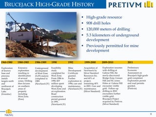 BRUCEJACK HIGH-GRADE HISTORY

                                                                                   High-grade resource
                                                                                   908 drill holes
                                                                                   120,000 meters of drilling
                                                                                   5.3 kilometers of underground
                                                                                    development
                                                                                   Previously permitted for mine
                                                                                    development

1960-1980       1980-1985         1986-1989        1990              1992             1999-2000           2009-2010              2011

Exploration     Extensive         Underground      Feasibility       Mine             Acquisition of      Exploration resumes    Preliminary
of known        exploration       development      study             Development      Newhawk by          with drilling at       Economic
base and        resulting in      of West Zone     completed for     Certificate      Silver Standard     Galena Hill, the       Assessment on
precious        identification    (5,276 meters)   West Zone.        granted.         Resources Inc.      newly-discovered       Brucejack high-grade
metals          of several        completed in     From 1986 to      Further          and 60% of          Bridge Zone, Gossan    gold completed.
targets north   zones. Drilling   1989.            1990, $37         exploration in   project;            Hill and SG zones.     Exploration permit
and             then focuses      (Newhawk JV)     million spent     1994; care and   remaining 40%       Holes at Galena Hill   and road permits
northwest of    on southern                        developing        maintenance.     in 2001. Care and   encounter visible      granted.
Brucejack       areas of                           West Zone and     (Newhawk JV)     maintenance.        gold. Follow-up        (Pretivm)
Lake.           property                           on exploration.                    (Silver Standard)   drilling in 2010
(Granduc)       including                          Road                                                   encounters further
                West Zone.                         construction                                           visible gold.
                (Esso)                             permit granted                                         Brucejack Project
                                                   in 1991.                                               acquired by Pretivm.
                                                   (Newhawk JV)                                           (Silver Standard)



                                                                                                                                                        8
 