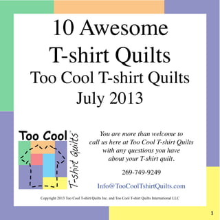 You are more than welcome to
call us here at Too Cool T-shirt Quilts
with any questions you have
about your T-shirt quilt.
269-749-9249
Info@TooCoolTshirtQuilts.com
Too Cool
T-shirtQuilts
TM
Copyright 2013 Too Cool T-shirt Quilts Inc. and Too Cool T-shirt Quilts International LLC
10 Awesome
T-shirt Quilts
Too Cool T-shirt Quilts
July 2013
 