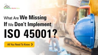 What Are We Missing
If We Don’t Implement
ISO 45001?
All You Need To Know
 