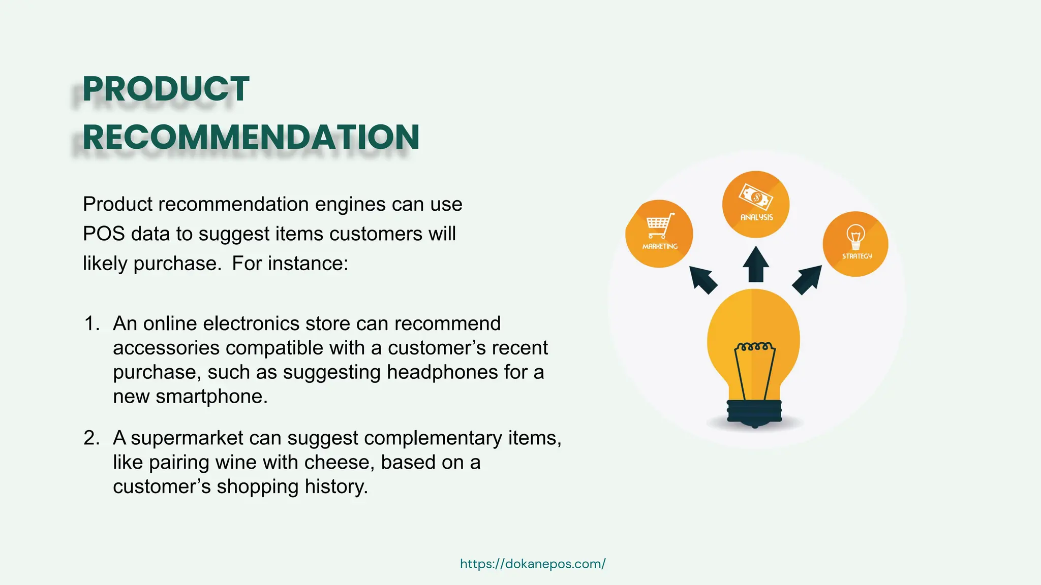Product recommendation engines can use
POS data to suggest items customers will
likely purchase. For instance:
PRODUCT
RECOMMENDATION
1. An online electronics store can recommend
accessories compatible with a customer’s recent
purchase, such as suggesting headphones for a
new smartphone.
2. A supermarket can suggest complementary items,
like pairing wine with cheese, based on a
customer’s shopping history.
https://dokanepos.com/
 