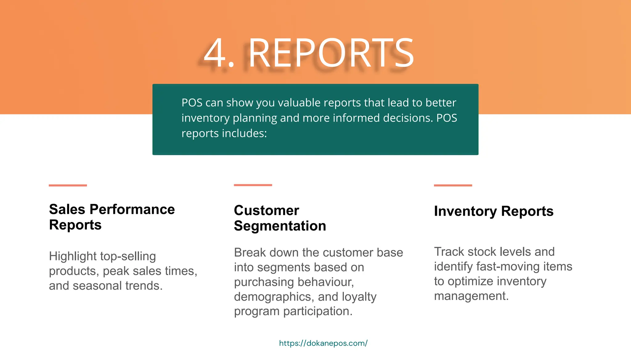 4. REPORTS
Highlight top-selling
products, peak sales times,
and seasonal trends.
Sales Performance
Reports
Break down the customer base
into segments based on
purchasing behaviour,
demographics, and loyalty
program participation.
Customer
Segmentation
Track stock levels and
identify fast-moving items
to optimize inventory
management.
Inventory Reports
POS can show you valuable reports that lead to better
inventory planning and more informed decisions. POS
reports includes:
https://dokanepos.com/
 