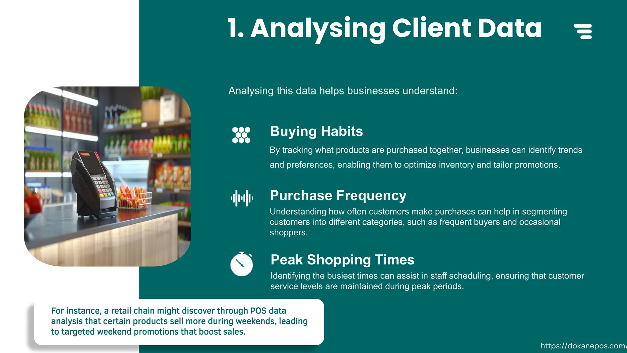 1. Analysing Client Data
By tracking what products are purchased together, businesses can identify trends
and preferences, enabling them to optimize inventory and tailor promotions.
Buying Habits
Understanding how often customers make purchases can help in segmenting
customers into different categories, such as frequent buyers and occasional
shoppers.
Purchase Frequency
Identifying the busiest times can assist in staff scheduling, ensuring that customer
service levels are maintained during peak periods.
Peak Shopping Times
Analysing this data helps businesses understand:
For instance, a retail chain might discover through POS data
analysis that certain products sell more during weekends, leading
to targeted weekend promotions that boost sales.
https://dokanepos.com/
 