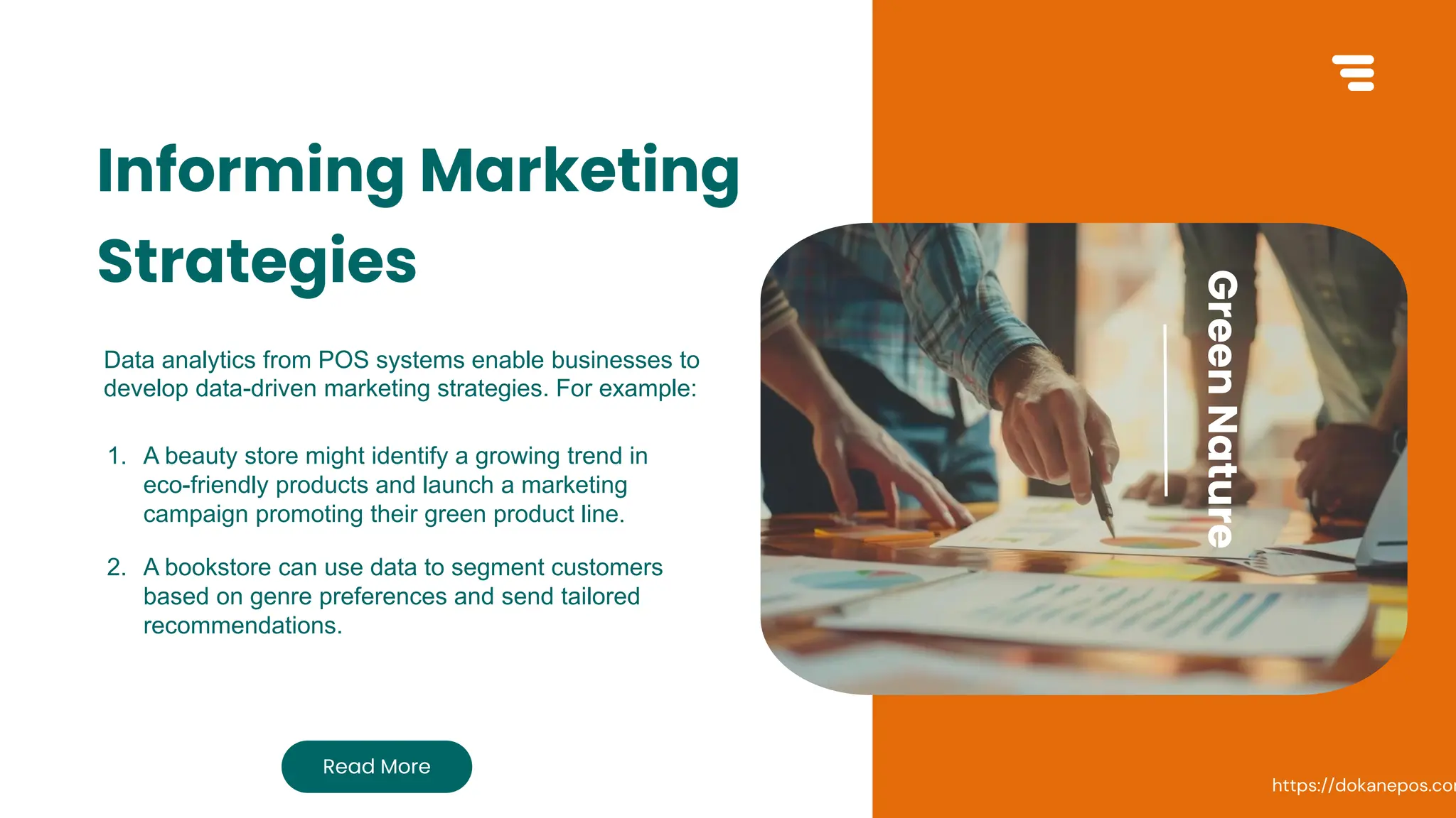 GREEN NATURE
Informing Marketing
Strategies
Data analytics from POS systems enable businesses to
develop data-driven marketing strategies. For example:
Read More
Green
Nature
1. A beauty store might identify a growing trend in
eco-friendly products and launch a marketing
campaign promoting their green product line.
2. A bookstore can use data to segment customers
based on genre preferences and send tailored
recommendations.
https://dokanepos.com
 