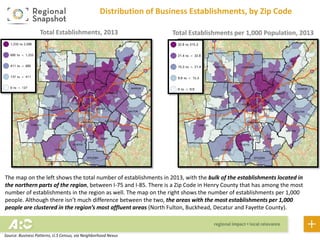Distribution of Business Establishments, by Zip Code
The map on the left shows the total number of business establishments in 2013, with the bulk of the establishments
located in the northern parts of the region, between I-75 and I-85. There is a Zip Code in Henry County that has among
the most number of establishments in the region as well. The map on the right shows the number of establishments
per 1,000 people. Although there isn’t much difference between the two, the areas with the most establishments per
1,000 people are clustered in the region’s most affluent areas (North Fulton, Buckhead, Decatur and Fayette County).
Total Business Establishments, 2013
Total Business Establishments per 1,000
Population, 2013
Source: Business Patterns, U.S Census, via Neighborhood Nexus
 