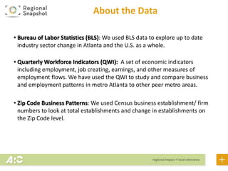 About the Data
• Bureau of Labor Statistics (BLS): We used BLS data to explore up to date
industry sector change in Atlanta and the U.S. as a whole.
• Quarterly Workforce Indicators (QWI): A set of economic indicators
including employment, job creating, earnings, and other measures of
employment flows. We have used the QWI to study and compare business
and employment patterns in metro Atlanta to other peer metro areas.
• Zip Code Business Patterns: We used Census business establishment/ firm
numbers to look at total establishments and change in establishments on
the Zip Code level.
Note: We mention both firms and establishments numerous times throughout the report. There are subtle differences, but, in general, when using these
terms, we simply mean “businesses.” To learn more about the difference between firms and establishments, please visit:
https://ask.census.gov/faq.php?id=5000&faqId=487
 