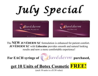 July Special


The NEW JUVÉDERM XC formulation is enhanced for patient comfort.
  JUVÉDERM XC with Lidocaine provides smooth and natural looking
         results and now a more comfortable experience!


For EACH syringe of                                     purchased,

   get 10 Units of Botox Cosmetic FREE!
                      (each 10 units is a $130 value)
 