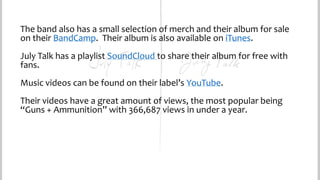 The band also has a small selection of merch and their album for sale
on their BandCamp. Their album is also available on iTunes.
July Talk has a playlist SoundCloud to share their album for free with
fans.
Music videos can be found on their label’s YouTube.
Their videos have a great amount of views, the most popular being
“Guns + Ammunition” with 366,687 views in under a year.

 