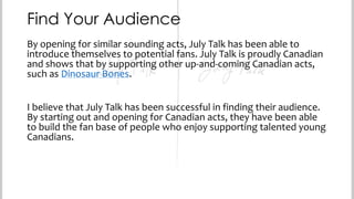 Find Your Audience
By opening for similar sounding acts, July Talk has been able to
introduce themselves to potential fans. July Talk is proudly Canadian
and shows that by supporting other up-and-coming Canadian acts,
such as Dinosaur Bones.
I believe that July Talk has been successful in finding their audience.
By starting out and opening for Canadian acts, they have been able
to build the fan base of people who enjoy supporting talented young
Canadians.

 