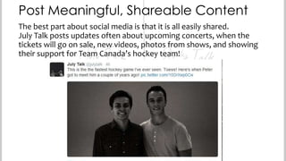 Post Meaningful, Shareable Content
The best part about social media is that it is all easily shared.
July Talk posts updates often about upcoming concerts, when the
tickets will go on sale, new videos, photos from shows, and showing
their support for Team Canada’s hockey team!

 