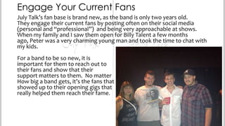 Engage Your Current Fans
July Talk’s fan base is brand new, as the band is only two years old.
They engage their current fans by posting often on their social media
(personal and “professional”) and being very approachable at shows.
When my family and I saw them open for Billy Talent a few months ago,
Peter was a very charming young man and took the time to chat with my
kids.
For a band to be so new, it is
important for them to reach out to
their fans and show that their
support matters to them. No matter
How big a band gets, it’s the fans that
showed up to their opening gigs that
really helped them reach their fame.

 