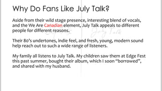 Why Do Fans Like July Talk?
Aside from their wild stage presence, interesting blend of vocals,
and the We Are Canadian element, July Talk appeals to different
people for different reasons.
Their 80’s undertones, indie feel, and fresh, young, modern sound
help reach out to such a wide range of listeners.
My family all listens to July Talk. My children saw them at Edge Fest
this past summer, bought their album, which I soon “borrowed”,
and shared with my husband.

 