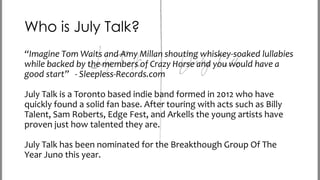 Who is July Talk?
“Imagine Tom Waits and Amy Millan shouting whiskey-soaked lullabies
while backed by the members of Crazy Horse and you would have a
good start” - Sleepless-Records.com
July Talk is a Toronto based indie band formed in 2012 who have
quickly found a solid fan base. After touring with acts such as Billy
Talent, Sam Roberts, Edge Fest, and Arkells the young artists have
proven just how talented they are.
July Talk has been nominated for the Breakthough Group Of The
Year Juno this year.

 