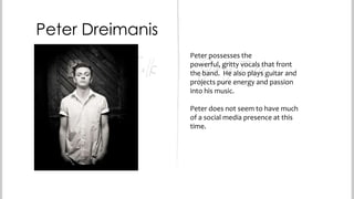 Peter Dreimanis
Peter possesses the powerful,
gritty vocals that front the band.
He also plays guitar and projects
pure energy and passion into his
music.
Peter does not seem to have much
of a social media presence at this
time.

 