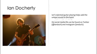 Ian Docherty
Ian’s talented guitar playing helps add the
unique sound to the band.
His social media life can be found on Twitter
(@iandoch) and Instagram (iandoch).

 