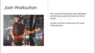 Josh Warburton
Josh, the band’s bass player, helps add depth
and the blues sound that makes July Talk so
unique.
He does not seem to have much of a social
media presence.

 