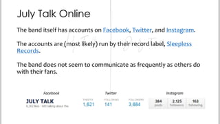 July Talk Online
The band itself has accounts on Facebook, Twitter, and Instagram.
The accounts are (most likely) run by their record label, Sleepless
Records.
The band does not seem to communicate as frequently as others do
with their fans.
Facebook

Twitter

Instagram

 