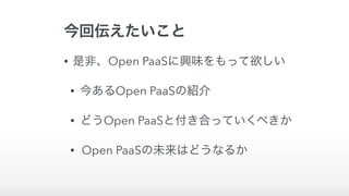 今回伝えたいこと
• 是非、Open PaaSに興味をもって欲しい
• 今あるOpen PaaSの紹介
• どうOpen PaaSと付き合っていくべきか
• Open PaaSの未来はどうなるか
 