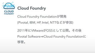 Cloud Foundry
Cloud Foundry Foundationが開発 
(Pivotal, IBM, HP, Intel, NTTなどが参加)
2011年にVMwareがOSSとして公開。その後
Pivotal Software Cloud Foundry Foundationに
移管。
 