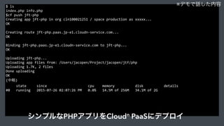 $	
  ls	
  
index.php	
  info.php	
  
$cf	
  push	
  jft-­‐php	
  
Creating	
  app	
  jft-­‐php	
  in	
  org	
  cln100021251	
  /	
  space	
  production	
  as	
  xxxxx...	
  
OK	
  
Creating	
  route	
  jft-­‐php.paas.jp-­‐e1.cloudn-­‐service.com...	
  
OK	
  
Binding	
  jft-­‐php.paas.jp-­‐e1.cloudn-­‐service.com	
  to	
  jft-­‐php...	
  
OK	
  
Uploading	
  jft-­‐php...	
  
Uploading	
  app	
  files	
  from:	
  /Users/jacopen/Project/jacopen/jtf/php	
  
Uploading	
  1.7K,	
  2	
  files	
  
Done	
  uploading	
  
OK	
  
(中略)	
  
	
  	
  	
  	
  	
  state	
  	
  	
  	
  	
  since	
  	
  	
  	
  	
  	
  	
  	
  	
  	
  	
  	
  	
  	
  	
  	
  	
  	
  	
  	
  cpu	
  	
  	
  	
  memory	
  	
  	
  	
  	
  	
  	
  	
  	
  	
  disk	
  	
  	
  	
  	
  	
  	
  	
  	
  	
  details	
  
#0	
  	
  	
  running	
  	
  	
  2015-­‐07-­‐26	
  02:07:26	
  PM	
  	
  	
  0.0%	
  	
  	
  14.5M	
  of	
  256M	
  	
  	
  34.1M	
  of	
  2G	
  
※デモで話した内容
シンプルなPHPアプリをCloudn
PaaSにデプロイ
 