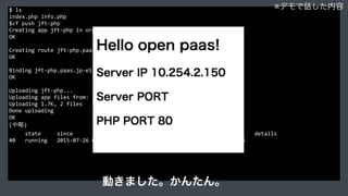 $	
  ls	
  
index.php	
  info.php	
  
$cf	
  push	
  jft-­‐php	
  
Creating	
  app	
  jft-­‐php	
  in	
  org	
  cln100021251	
  /	
  space	
  production	
  as	
  xxxxx...	
  
OK	
  
Creating	
  route	
  jft-­‐php.paas.jp-­‐e1.cloudn-­‐service.com...	
  
OK	
  
Binding	
  jft-­‐php.paas.jp-­‐e1.cloudn-­‐service.com	
  to	
  jft-­‐php...	
  
OK	
  
Uploading	
  jft-­‐php...	
  
Uploading	
  app	
  files	
  from:	
  /Users/jacopen/Project/jacopen/jtf/php	
  
Uploading	
  1.7K,	
  2	
  files	
  
Done	
  uploading	
  
OK	
  
(中略)	
  
	
  	
  	
  	
  	
  state	
  	
  	
  	
  	
  since	
  	
  	
  	
  	
  	
  	
  	
  	
  	
  	
  	
  	
  	
  	
  	
  	
  	
  	
  	
  cpu	
  	
  	
  	
  memory	
  	
  	
  	
  	
  	
  	
  	
  	
  	
  disk	
  	
  	
  	
  	
  	
  	
  	
  	
  	
  details	
  
#0	
  	
  	
  running	
  	
  	
  2015-­‐07-­‐26	
  02:07:26	
  PM	
  	
  	
  0.0%	
  	
  	
  14.5M	
  of	
  256M	
  	
  	
  34.1M	
  of	
  2G	
  
※デモで話した内容
動きました。かんたん。
 