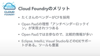 Cloud Foundryのメリット
• たくさんのベンダーがCFを採用
• Open PaaSの理想「アンチベンダーロックイ
ン」が実現されつつある
• Open PaaSでは古参なので、比較的情報が多い
• Eclipse, IntelliJ, Visual StudioなどのIDEサポー
トがある。ツールも豊富
 