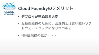 Cloud Foundryのデメリット
• デプロイが死ぬほど大変
• 互換性維持のために、合理的とは言い難いソフ
トウェアスタックになりつつある
• NIH症候群の気が・・・
 