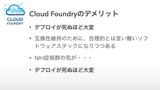 Cloud Foundryのデメリット
• デプロイが死ぬほど大変
• 互換性維持のために、合理的とは言い難いソフ
トウェアスタックになりつつある
• NIH症候群の気が・・・
• デプロイが死ぬほど大変
 