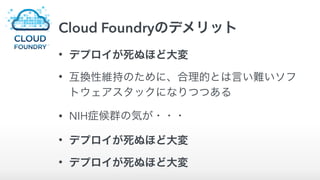 Cloud Foundryのデメリット
• デプロイが死ぬほど大変
• 互換性維持のために、合理的とは言い難いソフ
トウェアスタックになりつつある
• NIH症候群の気が・・・
• デプロイが死ぬほど大変
• デプロイが死ぬほど大変
 